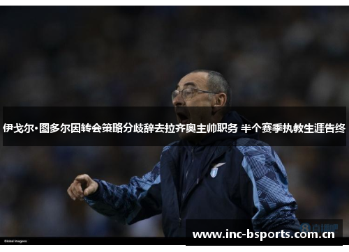 伊戈尔·图多尔因转会策略分歧辞去拉齐奥主帅职务 半个赛季执教生涯告终